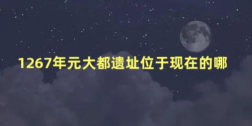 1267年元大都遗址位于现在的哪里