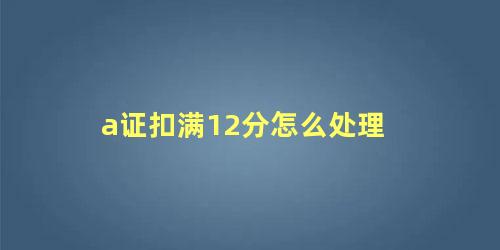 a证扣满12分怎么处理