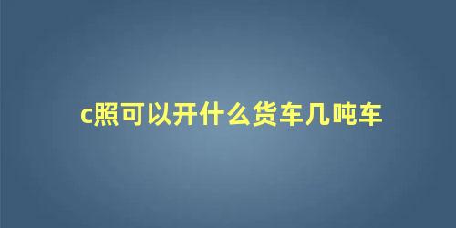 c照可以开什么货车几吨车