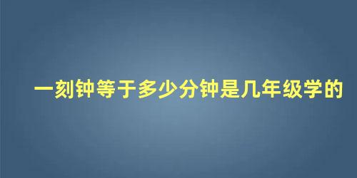 一刻钟等于多少分钟是几年级学的