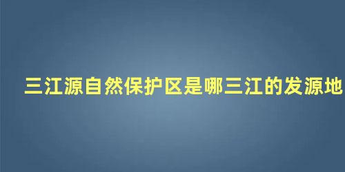 三江源自然保护区是哪三江的发源地