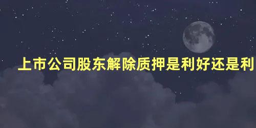 上市公司股东解除质押是利好还是利空