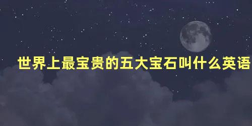 世界上最宝贵的五大宝石叫什么英语怎么说