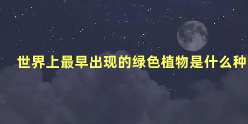 世界上最早出现的绿色植物是什么种类