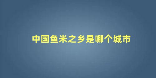 中国鱼米之乡是哪个城市