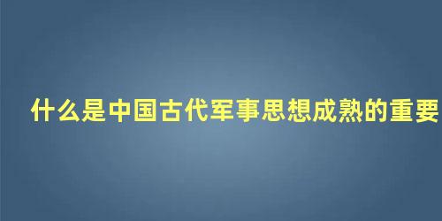 什么是中国古代军事思想成熟的重要标志