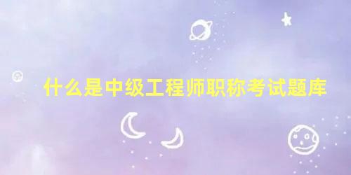 什么是中级工程师职称考试题库