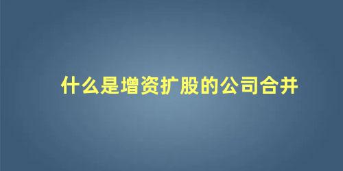 什么是增资扩股的公司合并