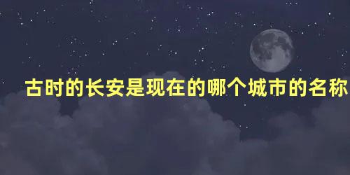 古时的长安是现在的哪个城市的名称