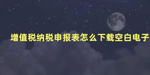 增值税纳税申报表怎么下载空白电子版