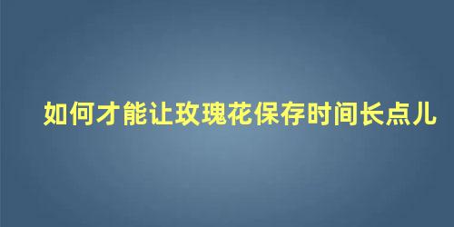 如何才能让玫瑰花保存时间长点儿