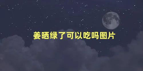 姜晒绿了可以吃吗图片