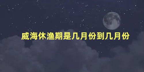 威海休渔期是几月份到几月份