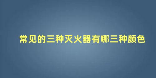 常见的三种灭火器有哪三种颜色