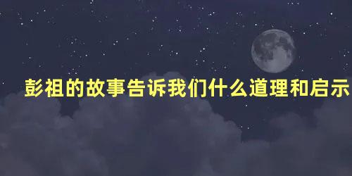 彭祖的故事告诉我们什么道理和启示