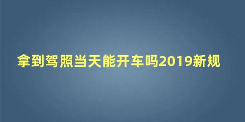 拿到驾照当天能开车吗2019新规