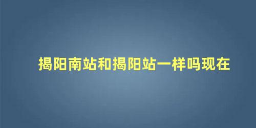 揭阳南站和揭阳站一样吗现在