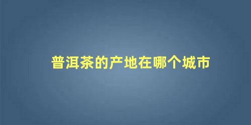 普洱茶的产地在哪个城市