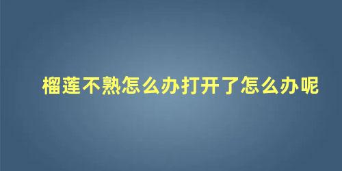 榴莲不熟怎么办打开了怎么办呢