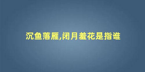 沉鱼落雁,闭月羞花是指谁