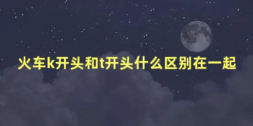 火车k开头和t开头什么区别在一起