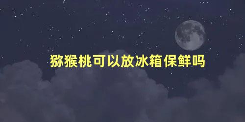 猕猴桃可以放冰箱保鲜吗