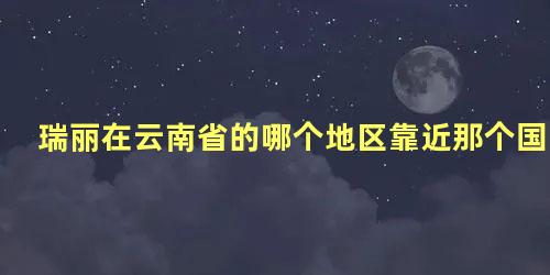 瑞丽在云南省的哪个地区靠近那个国家