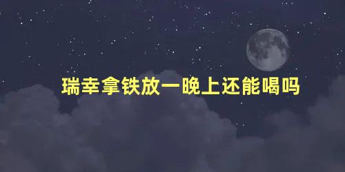 瑞幸拿铁放一晚上还能喝吗