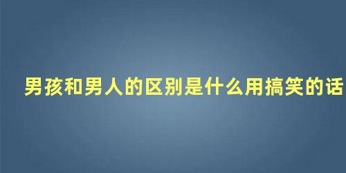 男孩和男人的区别是什么用搞笑的话回答