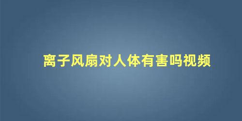 离子风扇对人体有害吗视频