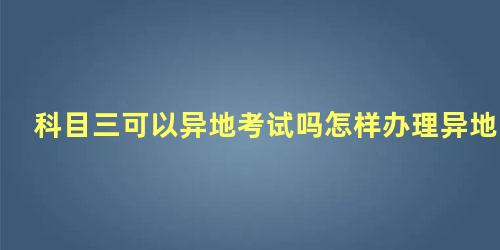 科目三可以异地考试吗怎样办理异地转考科三