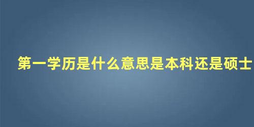 第一学历是什么意思是本科还是硕士