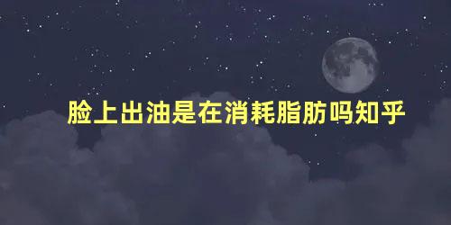 脸上出油是在消耗脂肪吗知乎