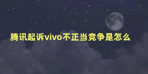 腾讯起诉vivo不正当竞争是怎么回事儿