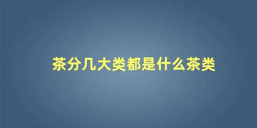 茶分几大类都是什么茶类