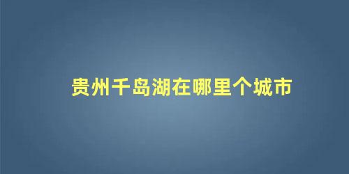 贵州千岛湖在哪里个城市