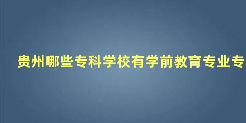 贵州哪些专科学校有学前教育专业专升本