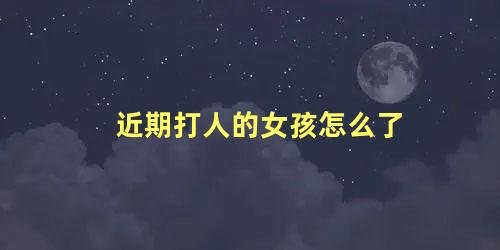 近期打人的女孩怎么了