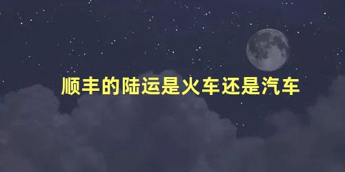 顺丰的陆运是火车还是汽车