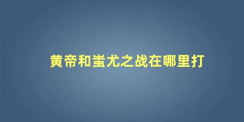 黄帝和蚩尤之战在哪里打