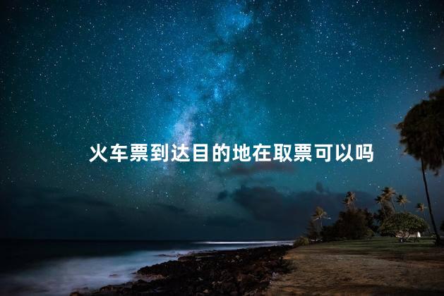 火车票到达目的地在取票可以吗