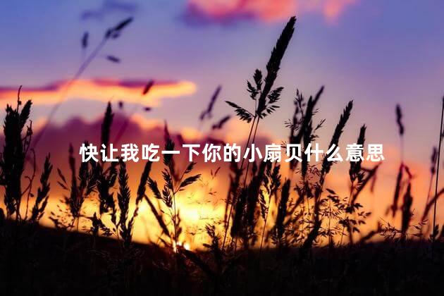 快让我吃一下你的小扇贝什么意思